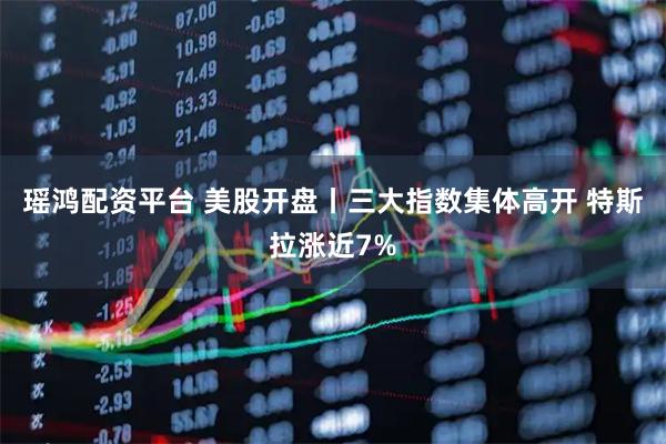 瑶鸿配资平台 美股开盘丨三大指数集体高开 特斯拉涨近7%