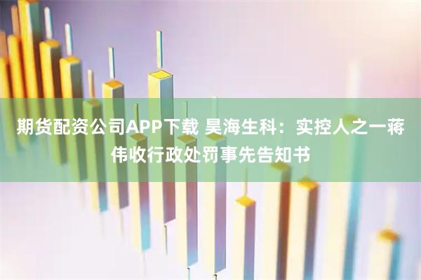 期货配资公司APP下载 昊海生科：实控人之一蒋伟收行政处罚事先告知书