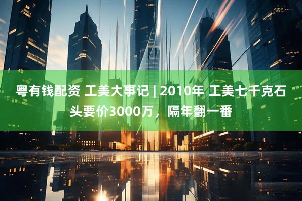 粤有钱配资 工美大事记 | 2010年 工美七千克石头要价3000万，隔年翻一番