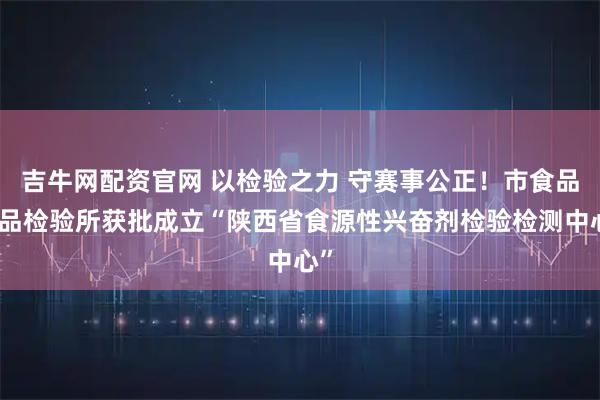 吉牛网配资官网 以检验之力 守赛事公正！市食品药品检验所获批成立“陕西省食源性兴奋剂检验检测中心”