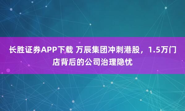 长胜证券APP下载 万辰集团冲刺港股，1.5万门店背后的公司治理隐忧