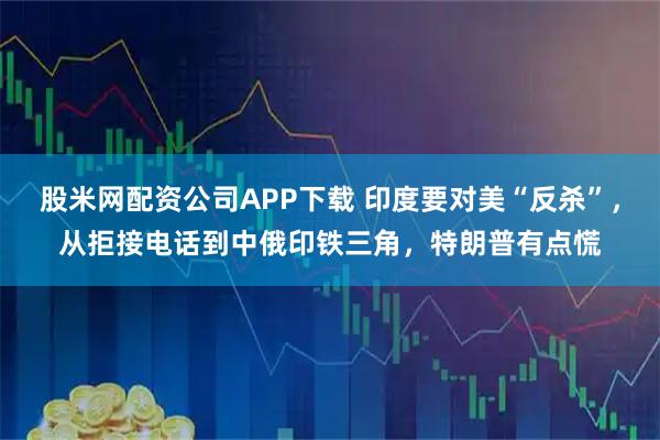 股米网配资公司APP下载 印度要对美“反杀”，从拒接电话到中俄印铁三角，特朗普有点慌