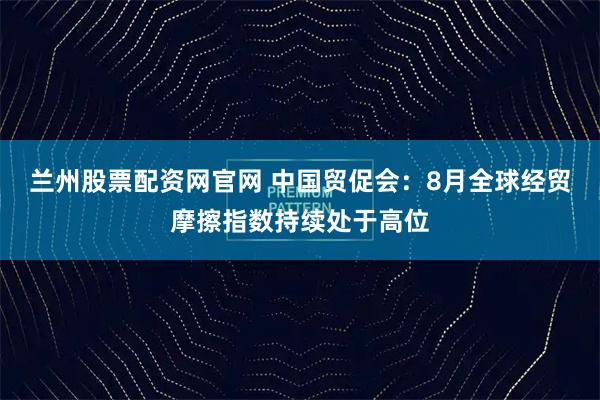兰州股票配资网官网 中国贸促会：8月全球经贸摩擦指数持续处于高位