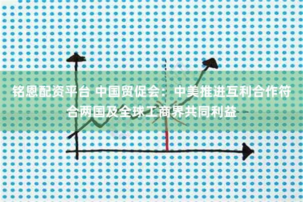 铭恩配资平台 中国贸促会：中美推进互利合作符合两国及全球工商界共同利益