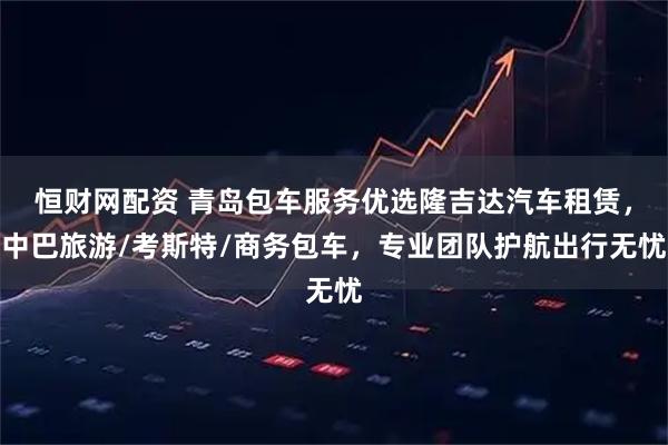恒财网配资 青岛包车服务优选隆吉达汽车租赁，中巴旅游/考斯特/商务包车，专业团队护航出行无忧