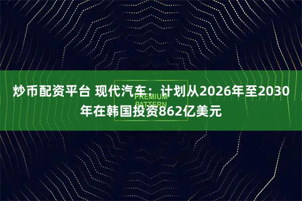 炒币配资平台 现代汽车：计划从2026年至2030年在韩国投资862亿美元