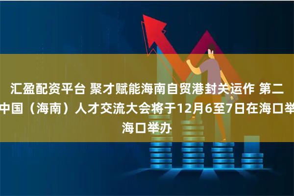 汇盈配资平台 聚才赋能海南自贸港封关运作 第二届中国（海南）人才交流大会将于12月6至7日在海口举办