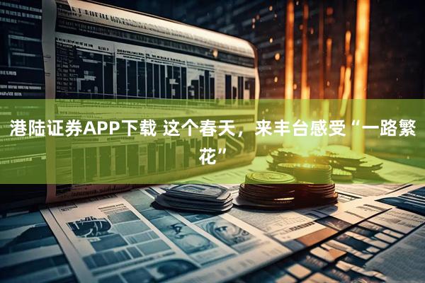 港陆证券APP下载 这个春天，来丰台感受“一路繁花”