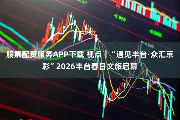 股票配资服务APP下载 视点｜“遇见丰台·众汇京彩”2026丰台春日文旅启幕
