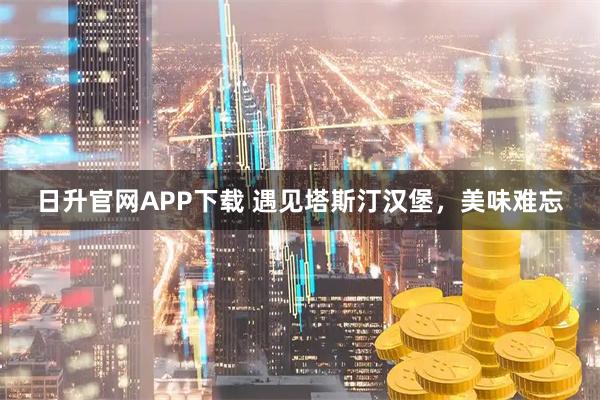 日升官网APP下载 遇见塔斯汀汉堡，美味难忘