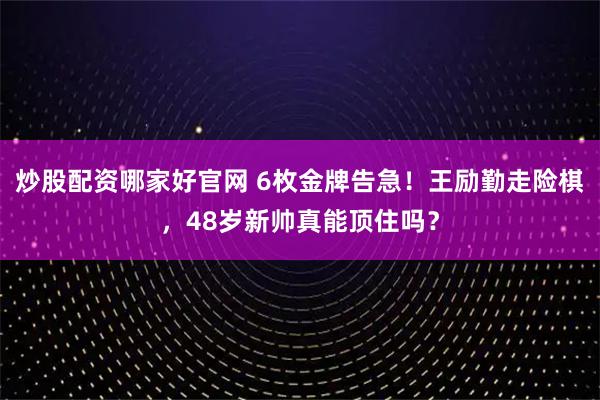 炒股配资哪家好官网 6枚金牌告急！王励勤走险棋，48岁新帅真能顶住吗？