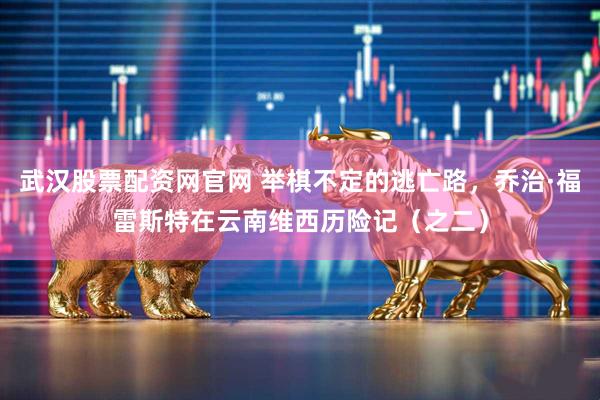 武汉股票配资网官网 举棋不定的逃亡路，乔治·福雷斯特在云南维西历险记（之二）