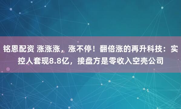 铭恩配资 涨涨涨，涨不停！翻倍涨的再升科技：实控人套现8.8亿，接盘方是零收入空壳公司