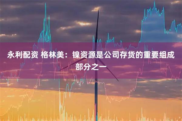 永利配资 格林美：镍资源是公司存货的重要组成部分之一