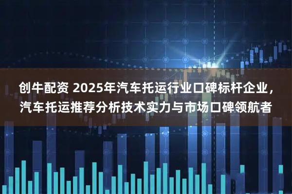 创牛配资 2025年汽车托运行业口碑标杆企业，汽车托运推荐分析技术实力与市场口碑领航者