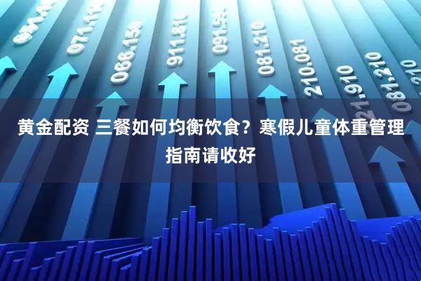 黄金配资 三餐如何均衡饮食？寒假儿童体重管理指南请收好