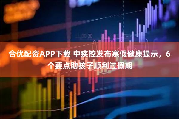 合优配资APP下载 中疾控发布寒假健康提示，6个要点助孩子顺利过假期