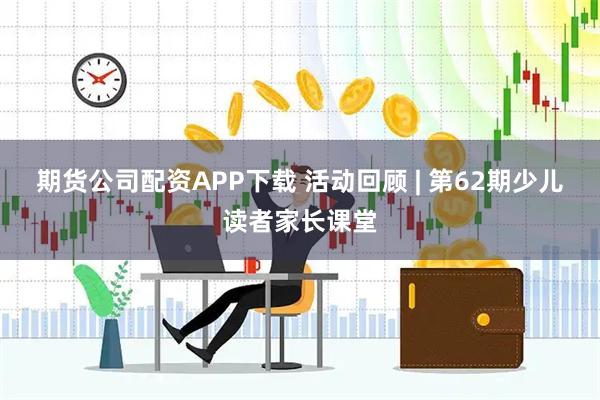 期货公司配资APP下载 活动回顾 | 第62期少儿读者家长课堂