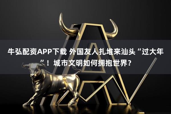 牛弘配资APP下载 外国友人扎堆来汕头“过大年”！城市文明如何拥抱世界？