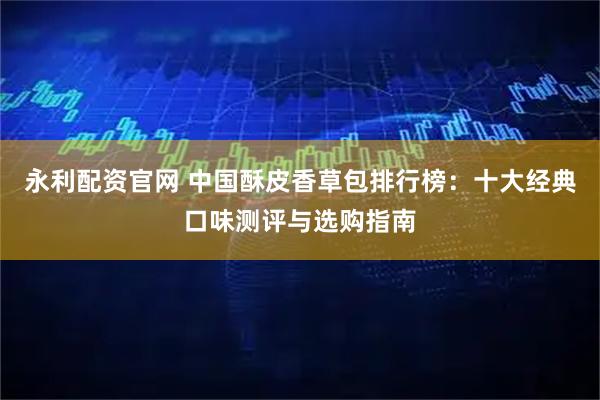 永利配资官网 中国酥皮香草包排行榜：十大经典口味测评与选购指南