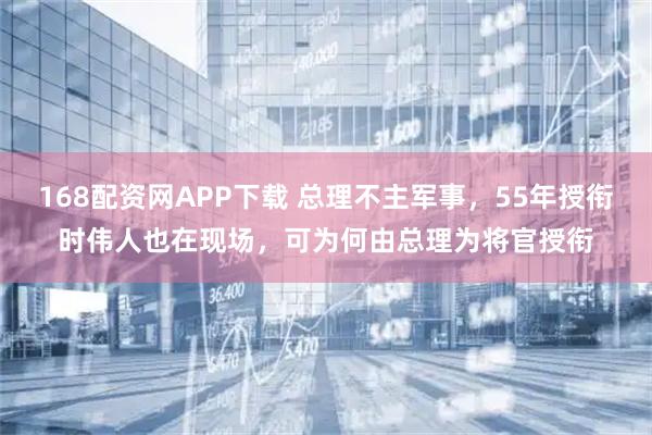 168配资网APP下载 总理不主军事，55年授衔时伟人也在现场，可为何由总理为将官授衔