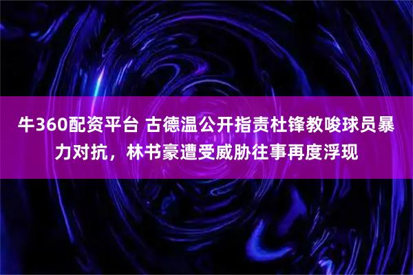 牛360配资平台 古德温公开指责杜锋教唆球员暴力对抗，林书豪遭受威胁往事再度浮现