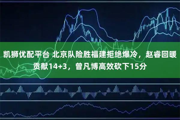 凯狮优配平台 北京队险胜福建拒绝爆冷，赵睿回暖贡献14+3，曾凡博高效砍下15分