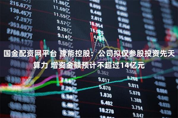 国金配资网平台 豫能控股：公司拟仅参股投资先天算力 增资金额预计不超过14亿元