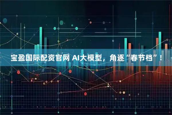 宝盈国际配资官网 AI大模型，角逐“春节档”！