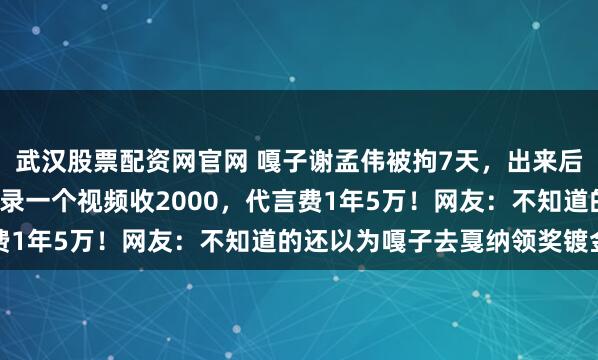 武汉股票配资网官网 嘎子谢孟伟被拘7天，出来后身价却上涨了1.5倍！录一个视频收2000，代言费1年5万！网友：不知道的还以为嘎子去戛纳领奖镀金了