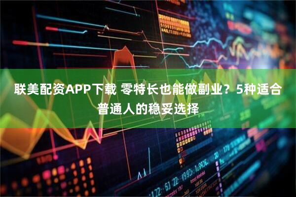 联美配资APP下载 零特长也能做副业？5种适合普通人的稳妥选择