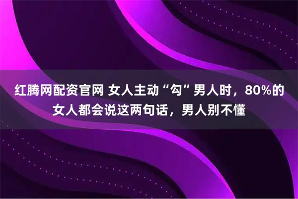 红腾网配资官网 女人主动“勾”男人时，80%的女人都会说这两句话，男人别不懂