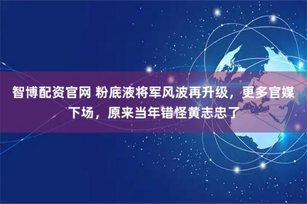 智博配资官网 粉底液将军风波再升级，更多官媒下场，原来当年错怪黄志忠了