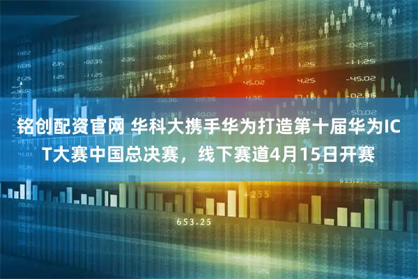 铭创配资官网 华科大携手华为打造第十届华为ICT大赛中国总决赛，线下赛道4月15日开赛