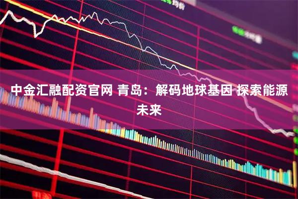 中金汇融配资官网 青岛：解码地球基因 探索能源未来