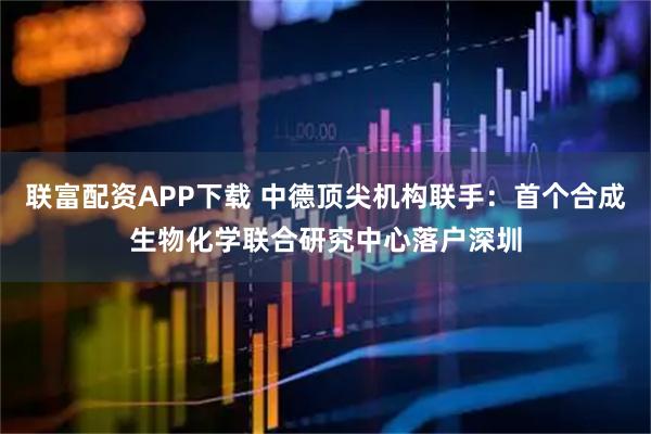 联富配资APP下载 中德顶尖机构联手：首个合成生物化学联合研究中心落户深圳